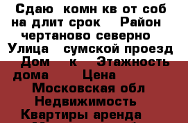 Сдаю 2комн кв от соб на длит срок  › Район ­ чертаново северно › Улица ­ сумской проезд › Дом ­ 8к1 › Этажность дома ­ 9 › Цена ­ 38 000 - Московская обл. Недвижимость » Квартиры аренда   . Московская обл.